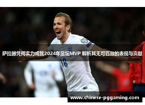 萨拉赫凭何实力成就2024年足坛MVP 解析其无可匹敌的表现与贡献 萨拉赫凭何实力成就2024年足坛MVP 解析其无可匹敌的表现与贡献
