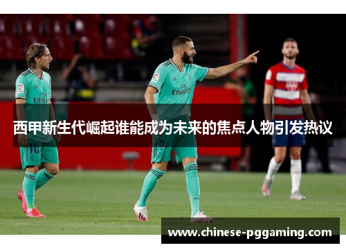 西甲新生代崛起谁能成为未来的焦点人物引发热议 西甲新生代崛起谁能成为未来的焦点人物引发热议