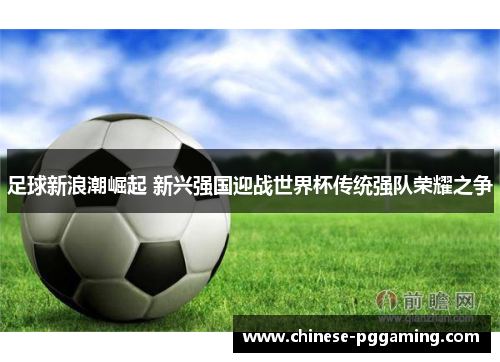 足球新浪潮崛起 新兴强国迎战世界杯传统强队荣耀之争 足球新浪潮崛起 新兴强国迎战世界杯传统强队荣耀之争