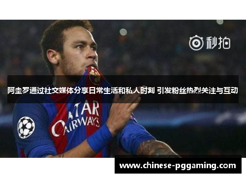 阿圭罗通过社交媒体分享日常生活和私人时刻 引发粉丝热烈关注与互动