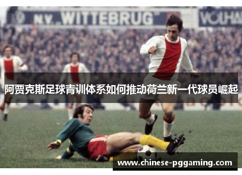 阿贾克斯足球青训体系如何推动荷兰新一代球员崛起 阿贾克斯足球青训体系如何推动荷兰新一代球员崛起