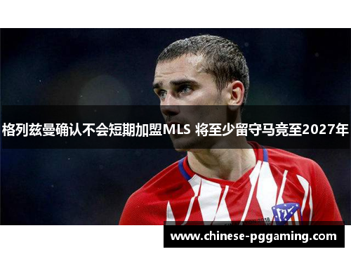 格列兹曼确认不会短期加盟MLS 将至少留守马竞至2027年