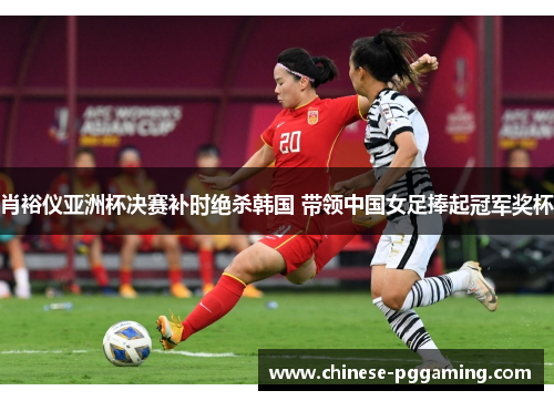 肖裕仪亚洲杯决赛补时绝杀韩国 带领中国女足捧起冠军奖杯