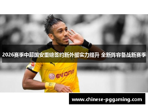 2026赛季中超国安重磅签约新外援实力提升 全新阵容备战新赛季