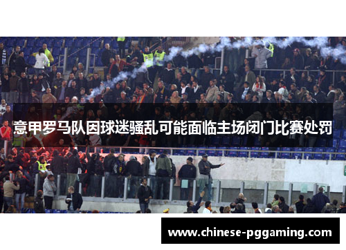 意甲罗马队因球迷骚乱可能面临主场闭门比赛处罚