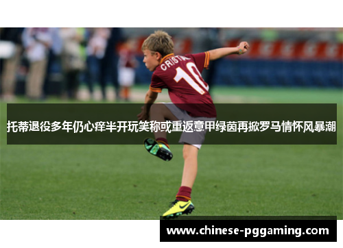托蒂退役多年仍心痒半开玩笑称或重返意甲绿茵再掀罗马情怀风暴潮